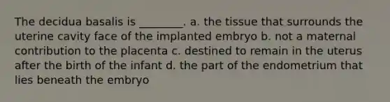 The decidua basalis is ________. a. the tissue that surrounds the uterine cavity face of the implanted embryo b. not a maternal contribution to the placenta c. destined to remain in the uterus after the birth of the infant d. the part of the endometrium that lies beneath the embryo