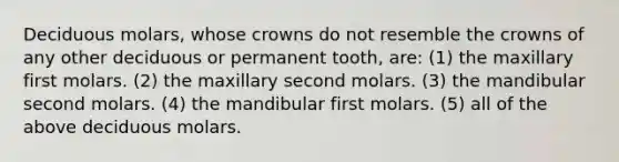 Deciduous molars, whose crowns do not resemble the crowns of any other deciduous or permanent tooth, are: (1) the maxillary first molars. (2) the maxillary second molars. (3) the mandibular second molars. (4) the mandibular first molars. (5) all of the above deciduous molars.