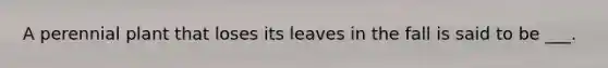 A perennial plant that loses its leaves in the fall is said to be ___.