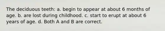 The deciduous teeth: a. begin to appear at about 6 months of age. b. are lost during childhood. c. start to erupt at about 6 years of age. d. Both A and B are correct.