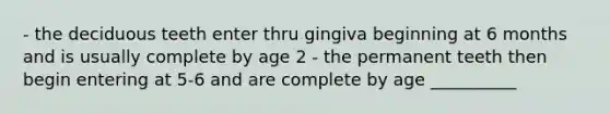 - the deciduous teeth enter thru gingiva beginning at 6 months and is usually complete by age 2 - the permanent teeth then begin entering at 5-6 and are complete by age __________