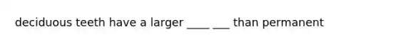deciduous teeth have a larger ____ ___ than permanent