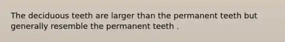 The deciduous teeth are larger than the permanent teeth but generally resemble the permanent teeth .