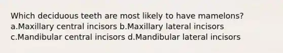 Which deciduous teeth are most likely to have mamelons? a.Maxillary central incisors b.Maxillary lateral incisors c.Mandibular central incisors d.Mandibular lateral incisors