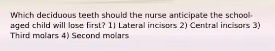 Which deciduous teeth should the nurse anticipate the school-aged child will lose first? 1) Lateral incisors 2) Central incisors 3) Third molars 4) Second molars