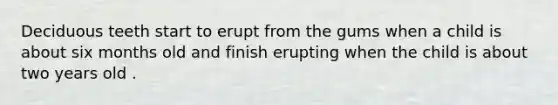 Deciduous teeth start to erupt from the gums when a child is about six months old and finish erupting when the child is about two years old .