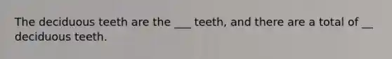 The deciduous teeth are the ___ teeth, and there are a total of __ deciduous teeth.