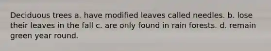Deciduous trees a. have modified leaves called needles. b. lose their leaves in the fall c. are only found in rain forests. d. remain green year round.