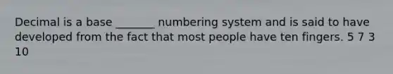 Decimal is a base _______ numbering system and is said to have developed from the fact that most people have ten fingers. 5 7 3 10