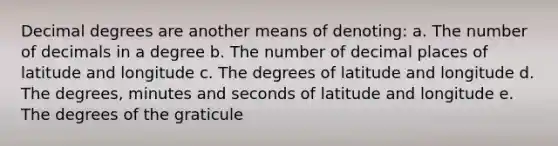 Decimal degrees are another means of denoting: a. The number of decimals in a degree b. The number of decimal places of latitude and longitude c. The degrees of latitude and longitude d. The degrees, minutes and seconds of latitude and longitude e. The degrees of the graticule