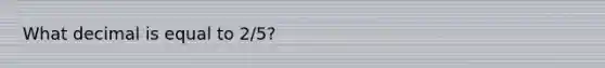 What decimal is equal to 2/5?