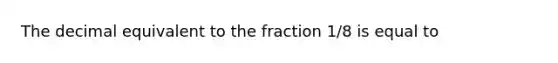 The decimal equivalent to the fraction 1/8 is equal to