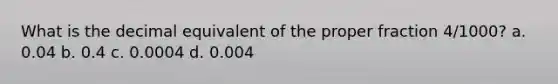 What is the decimal equivalent of the proper fraction 4/1000? a. 0.04 b. 0.4 c. 0.0004 d. 0.004