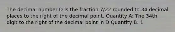 The decimal number D is the fraction 7/22 rounded to 34 decimal places to the right of the decimal point. Quantity A: The 34th digit to the right of the decimal point in D Quantity B: 1