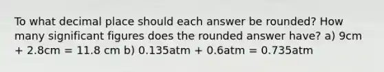 To what decimal place should each answer be rounded? How many significant figures does the rounded answer have? a) 9cm + 2.8cm = 11.8 cm b) 0.135atm + 0.6atm = 0.735atm