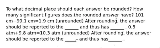 To what decimal place should each answer be rounded? How many significant figures does the rounded answer have? 101 cm−99.1 cm=1.9 cm (unrounded) After rounding, the answer should be reported to the ______ and thus has ______ . 0.5 atm+9.8 atm=10.3 atm (unrounded) After rounding, the answer should be reported to the _____- and thus has______ .