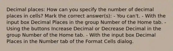 Decimal places: How can you specify the number of decimal places in cells? Mark the correct answer(s): - You can't. - With the input box Decimal Places in the group Number of the Home tab. - Using the buttons Increase Decimal or Decrease Decimal in the group Number of the Home tab. - With the input box Decimal Places in the Number tab of the Format Cells dialog.