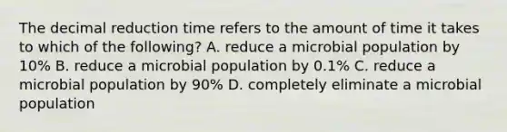 The decimal reduction time refers to the amount of time it takes to which of the following? A. reduce a microbial population by 10% B. reduce a microbial population by 0.1% C. reduce a microbial population by 90% D. completely eliminate a microbial population