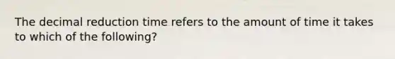 The decimal reduction time refers to the amount of time it takes to which of the following?