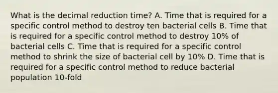 What is the decimal reduction time? A. Time that is required for a specific control method to destroy ten bacterial cells B. Time that is required for a specific control method to destroy 10% of bacterial cells C. Time that is required for a specific control method to shrink the size of bacterial cell by 10% D. Time that is required for a specific control method to reduce bacterial population 10-fold