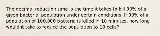 The decimal reduction time is the time it takes to kill 90% of a given bacterial population under certain conditions. If 90% of a population of 100,000 bacteria is killed in 10 minutes, how long would it take to reduce the population to 10 cells?