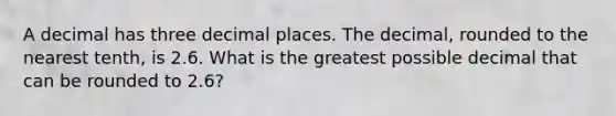 A decimal has three decimal places. The decimal, rounded to the nearest tenth, is 2.6. What is the greatest possible decimal that can be rounded to 2.6?