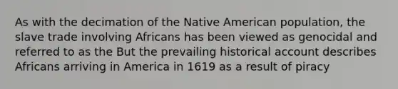 As with the decimation of the Native American population, the slave trade involving Africans has been viewed as genocidal and referred to as the But the prevailing historical account describes Africans arriving in America in 1619 as a result of piracy