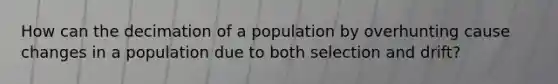 How can the decimation of a population by overhunting cause changes in a population due to both selection and drift?