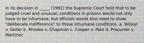 In its decision in _____ (1991) the Supreme Court held that to be judged cruel and unusual, conditions in prisons would not only have to be inhumane, but officials would also need to show "deliberate indifference" to those inhumane conditions. a. Wilson v. Seiter b. Rhodes v. Chapman c. Cooper v. Pate d. Procunier v. Martinez