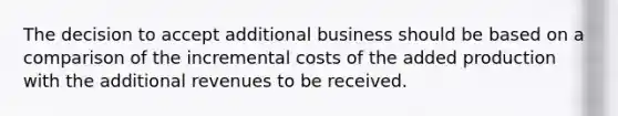 The decision to accept additional business should be based on a comparison of the incremental costs of the added production with the additional revenues to be received.