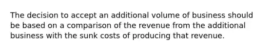 The decision to accept an additional volume of business should be based on a comparison of the revenue from the additional business with the sunk costs of producing that revenue.