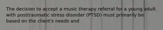 The decision to accept a music therapy referral for a young adult with posttraumatic stress disorder (PTSD) must primarily be based on the client's needs and