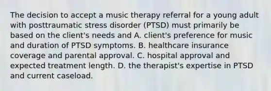 The decision to accept a music therapy referral for a young adult with posttraumatic stress disorder (PTSD) must primarily be based on the client's needs and A. client's preference for music and duration of PTSD symptoms. B. healthcare insurance coverage and parental approval. C. hospital approval and expected treatment length. D. the therapist's expertise in PTSD and current caseload.