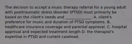 The decision to accept a music therapy referral for a young adult with posttraumatic stress disorder (PTSD) must primarily be based on the client's needs and ______________. A. client's preference for music and duration of PTSD symptoms. B. healthcare insurance coverage and parental approval. C. hospital approval and expected treatment length D. the therapist's expertise in PTSD and current caseload.