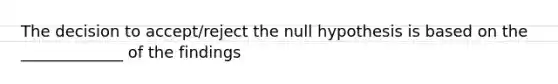 The decision to accept/reject the null hypothesis is based on the _____________ of the findings