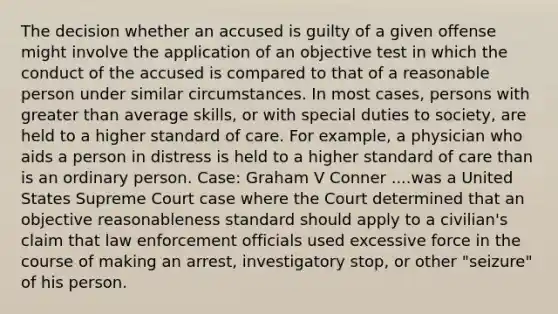 The decision whether an accused is guilty of a given offense might involve the application of an objective test in which the conduct of the accused is compared to that of a reasonable person under similar circumstances. In most cases, persons with greater than average skills, or with special duties to society, are held to a higher standard of care. For example, a physician who aids a person in distress is held to a higher standard of care than is an ordinary person. Case: Graham V Conner ....was a United States Supreme Court case where the Court determined that an objective reasonableness standard should apply to a civilian's claim that law enforcement officials used excessive force in the course of making an arrest, investigatory stop, or other "seizure" of his person.