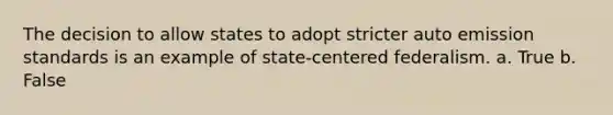 The decision to allow states to adopt stricter auto emission standards is an example of state-centered federalism. a. True b. False