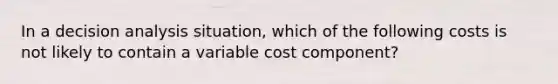 In a decision analysis situation, which of the following costs is not likely to contain a variable cost component?