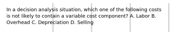 In a decision analysis situation, which one of the following costs is not likely to contain a variable cost component? A. Labor B. Overhead C. Depreciation D. Selling