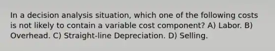 In a decision analysis situation, which one of the following costs is not likely to contain a variable cost component? A) Labor. B) Overhead. C) Straight-line Depreciation. D) Selling.