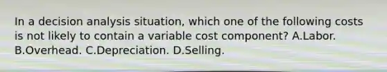 In a decision analysis situation, which one of the following costs is not likely to contain a variable cost component? A.Labor. B.Overhead. C.Depreciation. D.Selling.