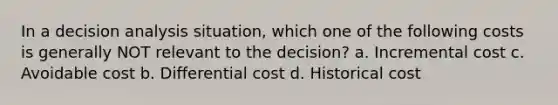 In a decision analysis situation, which one of the following costs is generally NOT relevant to the decision? a. Incremental cost c. Avoidable cost b. Differential cost d. Historical cost