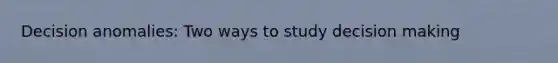 Decision anomalies: Two ways to study decision making