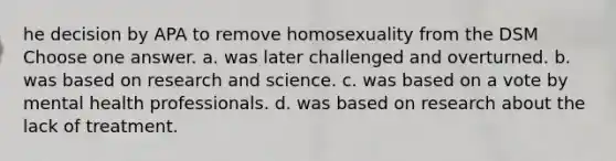 he decision by APA to remove homosexuality from the DSM Choose one answer. a. was later challenged and overturned. b. was based on research and science. c. was based on a vote by mental health professionals. d. was based on research about the lack of treatment.