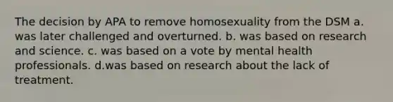 The decision by APA to remove homosexuality from the DSM a. was later challenged and overturned. b. was based on research and science. c. was based on a vote by mental health professionals. d.was based on research about the lack of treatment.