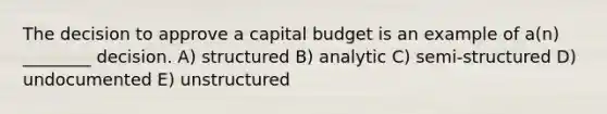 The decision to approve a capital budget is an example of a(n) ________ decision. A) structured B) analytic C) semi-structured D) undocumented E) unstructured