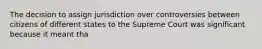 The decision to assign jurisdiction over controversies between citizens of different states to the Supreme Court was significant because it meant tha