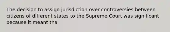 The decision to assign jurisdiction over controversies between citizens of different states to the Supreme Court was significant because it meant tha