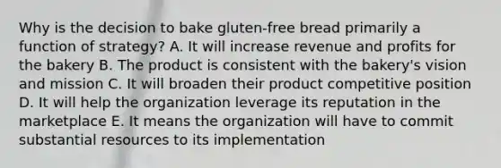 Why is the decision to bake gluten-free bread primarily a function of strategy? A. It will increase revenue and profits for the bakery B. The product is consistent with the bakery's vision and mission C. It will broaden their product competitive position D. It will help the organization leverage its reputation in the marketplace E. It means the organization will have to commit substantial resources to its implementation