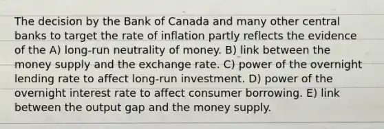 The decision by the Bank of Canada and many other central banks to target the rate of inflation partly reflects the evidence of the A) long-run neutrality of money. B) link between the money supply and the exchange rate. C) power of the overnight lending rate to affect long-run investment. D) power of the overnight interest rate to affect consumer borrowing. E) link between the output gap and the money supply.